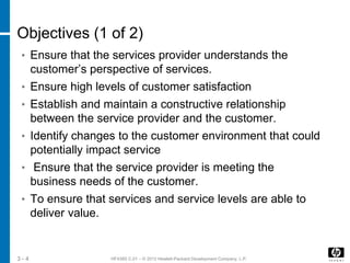 HF438S C.01 – © 2012 Hewlett-Packard Development Company, L.P.3 - 4
Objectives (1 of 2)
• Ensure that the services provider understands the
customer’s perspective of services.
• Ensure high levels of customer satisfaction
• Establish and maintain a constructive relationship
between the service provider and the customer.
• Identify changes to the customer environment that could
potentially impact service
• Ensure that the service provider is meeting the
business needs of the customer.
• To ensure that services and service levels are able to
deliver value.
 