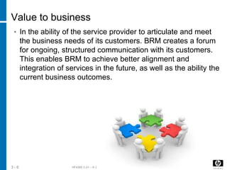HF438S C.01 – © 2012 Hewlett-Packard Development Company, L.P.3 - 6
Value to business
• In the ability of the service provider to articulate and meet
the business needs of its customers. BRM creates a forum
for ongoing, structured communication with its customers.
This enables BRM to achieve better alignment and
integration of services in the future, as well as the ability the
current business outcomes.
 