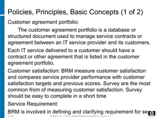 HF438S C.01 – © 2012 Hewlett-Packard Development Company, L.P.3 - 8
Policies, Principles, Basic Concepts (1 of 2)
Customer agreement portfolio:
The customer agreement portfolio is a database or
structured document used to manage service contracts or
agreement between an IT service provider and its customers.
Each IT service delivered to a customer should have a
contract or other agreement that is listed in the customer
agreement portfolio.
Customer satisfaction: BRM measure customer satisfaction
and compares service provider performance with customer
satisfaction targets and previous scores. Survey are the most
common from of measuring customer satisfaction. Survey
should be easy to complete in a short time
Service Requirement:
BRM is involved in defining and clarifying requirement for se
 