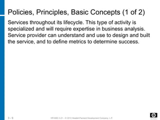 HF438S C.01 – © 2012 Hewlett-Packard Development Company, L.P.3 - 9
Policies, Principles, Basic Concepts (1 of 2)
Services throughout its lifecycle. This type of activity is
specialized and will require expertise in business analysis.
Service provider can understand and use to design and built
the service, and to define metrics to determine success.
 