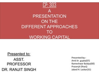CP: 303
                    A
              PRESENTATION
                 ON THE
         DIFFERENT APPROACHES
                   TO
            WORKING CAPITAL


  Presented to:
                             Presented by:-
      ASST.                  Amit kr .gupta(07)
  PROFESSOR                  Rameshwar Baidya(60)
                             Prasenjit Dhar()
DR. RANJIT SINGH             Jabed H. Laskar(31)
 