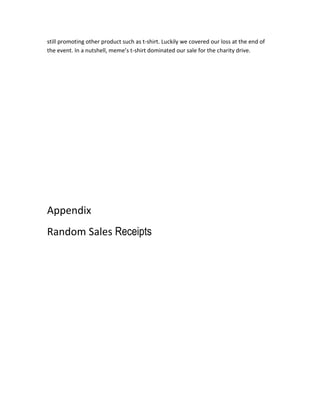 still promoting other product such as t-shirt. Luckily we covered our loss at the end of
the event. In a nutshell, meme’s t-shirt dominated our sale for the charity drive.

Appendix
Random Sales Receipts

 