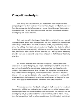 Competition Analysis
Even though this is a charity drive, but we also have some competitors who
competed against us. There are two main competitors, they are from Syafiq’s group and
from Garnette’s group. Both of them are very strong, they sold many of their stocks in
quite a short time. The first group, sells chocolate, macarons and brownies, while the
second group sells snacks and drinks.

Their main strength is that they sell food and drinks, which will be more wanted
compared to what we sell. Their selling price are also much cheaper than ours and they
were selling a variety of food and drinks, in addition to that, they were selling unique
drinks that will help them to attract more customers. They have also started to sell their
products earlier than our group which help them to earn more because they have more
time, while on the other hand we received our stocks just a few days before the charity
drive day and it was on weekend, which forced us to start on the first day of the charity
drive day.

But after we observed, other than their strong points, they also have some
weaknesses. In each of their group, less people promoting their products compared to
ours, where almost all of us promoting our products and just one of us who was in
charge of the stock and payment. Next, they were also selling food and drinks which
they need to take care of diligently, for example chocolate, it will melts if they don’t
take care of it and cool it, and also the other snacks like macarons, they need to seal it
properly and lastly the brownies, it can only lasts for a few days, so they need to make
sure it is still good on the next few days before they sell it to the customers.

More students went to their booth and buy their stuffs compared to ours, this is
because, they sell food and drinks which we all need, and their selling price were also
much cheaper, finally it is also because they have unique things, like the drinks that the
second group sells, they sell canned drinks which have the capacity of 600 ml. Finally,
they also have variety of stuffs to sell compared to ours, this will help their booth to get

 
