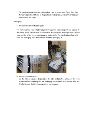 The handmade dog keychain made to look cute to attract girls. Other than that,
there are 60 different types of doggie keychain to choose, with different colour
combination and styles.
Packaging:
a) How are the products packaged?
The meme t-shirts are packed neatly in a transparent plastic bag with the picture of
the meme visible for customer to preview on. For the yoyos, the original packaging is
used and the all the yoyos are previewed on the table. The handmade dolls won’t
have any packaging since it would cost more for packaging it.

b) Attraction to customers
All the memes would be displayed on the table and catch people view. The yoyos
have colourful packaging and the packaging also proves it is an original yoyo. For
the handmade doll, its attractive on its own anyway.

 