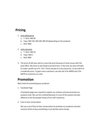 Pricing
1. Unit selling price
a. T- Shirt: RM 28
b. Yoyo: RM 150, RM 100, RM 50 (depending on the product)
c. Doll: RM6
2. Unit cost price
a. T- Shirt: RM 10
b. Yoyo: RM 0
c. Doll: RM5
3. The price of doll was sold at a very low price because of some issues with the
post office. We have to sell cheap to prevent loss. In the end, we were still able
to make a profit out of it. The T-shirts we get at a very low price, so we sold it at
a moderate price. To gain more customers, we also sell 2 for RM50 and 3 for
RM70 to maximize our sells.

Promotion
Main tools for promoting your products
1. Facebook Page
A facebook page was created to explain our motives and also promote our
products sold. We use this method because it is one of the easiest and also
effective to let the people knows of our sell’s existence.
2. Face to face conversation
We use a lot of face to face conversation to promote our products and also
convince them to buy something or just donate some money.

 