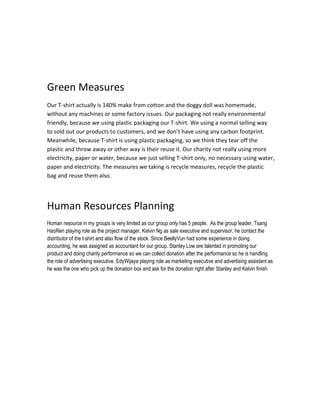 Green Measures
Our T-shirt actually is 140% make from cotton and the doggy doll was homemade,
without any machines or some factory issues. Our packaging not really environmental
friendly, because we using plastic packaging our T-shirt. We using a normal selling way
to sold out our products to customers, and we don’t have using any carbon footprint.
Meanwhile, because T-shirt is using plastic packaging, so we think they tear off the
plastic and throw away or other way is their reuse it. Our charity not really using more
electricity, paper or water, because we just selling T-shirt only, no necessary using water,
paper and electricity. The measures we taking is recycle measures, recycle the plastic
bag and reuse them also.

Human Resources Planning
Human resource in my groups is very limited as our group only has 5 people. As the group leader, Tsang
HaoRen playing role as the project manager, Kelvin Ng as sale executive and supervisor, he contact the
distributor of the t-shirt and also flow of the stock. Since BeellyVun had some experience in doing
accounting, he was assigned as accountant for our group. Stanley Low are talented in promoting our
product and doing charity performance so we can collect donation after the performance so he is handling
the role of advertising executive. EdyWijaya playing role as marketing executive and advertising assistant as
he was the one who pick up the donation box and ask for the donation right after Stanley and Kelvin finish

 