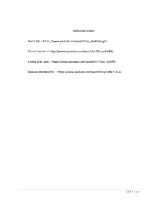 15 | P a g e
Reflection Video :
Sim Si Kai – https://www.youtube.com/watch?v=_BwRdvV-gzU
Ilhami Ibrahim – https://www.youtube.com/watch?v=GXccu-Ew2iA
Chong Wai Loon – https://www.youtube.com/watch?v=Tooai-VCBNA
Karolina Bondarenko – https://www.youtube.com/watch?v=yLnXfeP1Kuo
 