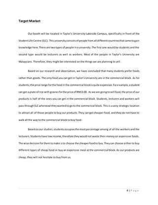 4 | P a g e
Target Market
Our booth will be located in Taylor’s University Lakeside Campus, specifically in front of the
StudentLife Centre (SLC). Thisuniversityconsistsof people fromall differentcountriesthatcame togain
knowledge here.There are twotypesof people inauniversity.The first one would be students and the
second type would be lecturers as well as workers. Most of the people in Taylor’s University are
Malaysians. Therefore, they might be interested on the things we are planning to sell.
Based on our research and observation, we have concluded that many students prefer foods
rather than goods. The only food you can get in Taylor’s University are in the commercial block. As for
students,the price range forthe foodin the commercial blockisquite expensive.Forexample,astudent
can get a plate of rice with graviesforthe price of RM13.00. As we are goingtosell food,the price of our
products is half of the ones you can get in the commercial block. Students, lecturers and workers will
pass throughSLC whenevertheywantedto go to the commercial block. This is a very strategic location
to attract all of those people to buy our products. They can get cheaper food, and they do not have to
walk all the way to the commercial block to buy food.
Basedon our studies, studentsoccupies the most percentage among of all the workers and the
lecturers.Studentshave low income,therefore theywouldnot waste their money on expensive foods.
The wise decisionforthemtomake isto choose the cheaperfoodto buy.Theycan choose either to buy
different types of cheap food or buy an expensive meal at the commercial block. As our products are
cheap, they will not hesitate to buy from us.
 