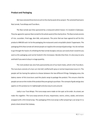 6 | P a g e
Product and Packaging
We have selectedthreeitemstosell onthe charityweek drive project. The selected food were
Nasi Lemak, Tuna Wraps and Tuna Buns.
The Nasi Lemak was fully sponsored by a restaurant called J Scoozi. It is located in Cyberjaya.
Theyhas agreedto sponsorNasi Lemakforthe whole weekof the charitydrive. The Nasi Lemakconsists
of rice, cucumber, fried egg, ikan bilis, and peanuts. The price that we have agreed to sell for this
productis RM5.00 each.As forthe packaging,the restaurant used a recyclable plastic Tupperware. The
packagingof thisNasi Lemak will attractpeople asit appliesthe conceptof grab andgo. You do nothave
to go through the hassle of unfolding the Nasi Lemak bungkus and you can easily heat it anytime you
want as the packaging used can be heated in the microwave. Besides than that, it is also easy to carry
and hold if you were to buy in a large quantity.
The next product was also fully sponsored by one of our team mates, which is the Tuna Buns.
The tuna buns consists of a bun cut into half, stuffed with spicy or normal mayonnaise tuna in it. The
people will be having the options to choose between the two different fillings. Packaging-wise, the
bakery owner of this tuna buns used the plastic wrap to package the product. This ensures that the
people cansee onthe inside of the producttheyare going to purchase. The concept of grab and go also
applies on this product as it is lightweight and also easy to carry around.
Lastly is our Tuna Wraps. This tuna wraps were made on the spot as for order. As a team, we
make this together. The tuna wrap consists of tuna, mayonnaise, raisins, celery, salads, and onions
wrapped with a thin bread wrap. The packaging of this tuna wrap is after preparing it, we wrap it in a
plastic sheet almost like Subway.
 