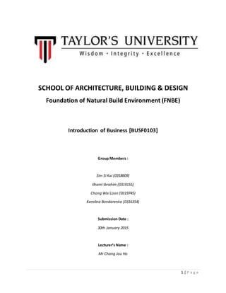 1 | P a g e
SCHOOL OF ARCHITECTURE, BUILDING & DESIGN
Foundation of Natural Build Environment (FNBE)
Introduction of Business [BUSF0103]
Group Members :
Sim Si Kai (0318609)
Ilhami Ibrahim (0319155)
Chong Wai Loon (0319745)
Karolina Bondarenko (0316354)
Submission Date :
30th January 2015
Lecturer’s Name :
Mr Chang Jau Ho
 