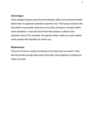 9 
 
Advantages: 
Their strategic location near the administration office and commercial block 
allows them to approach potential customers first. Their group would be the 
first sellers to persuade customers to buy their products or at least collect 
some donations. It was also found that their product is attract many 
taylorian to buy it.For example, the special smoky vanilla ice cream added 
some cereals with beautiful ice cream cup. 
  
Weaknesses: 
They do not have a variety of products to be sold (only ice­cream). They 
did not provide enough stock every time.Also, their progress of making ice 
cream are slow. 
 
 
 
 
 
 
 
 