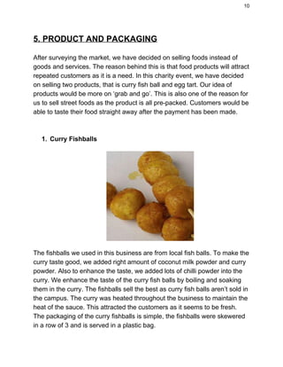 10 
5. PRODUCT AND PACKAGING 
After surveying the market, we have decided on selling foods instead of 
goods and services. The reason behind this is that food products will attract 
repeated customers as it is a need. In this charity event, we have decided 
on selling two products, that is curry fish ball and egg tart. Our idea of 
products would be more on ‘grab and go’. This is also one of the reason for 
us to sell street foods as the product is all pre­packed. Customers would be 
able to taste their food straight away after the payment has been made. 
 
 
1. Curry Fishballs  
 
The fishballs we used in this business are from local fish balls. To make the 
curry taste good, we added right amount of coconut milk powder and curry 
powder. Also to enhance the taste, we added lots of chilli powder into the 
curry. We enhance the taste of the curry fish balls by boiling and soaking 
them in the curry. The fishballs sell the best as curry fish balls aren’t sold in 
the campus. The curry was heated throughout the business to maintain the 
heat of the sauce. This attracted the customers as it seems to be fresh. 
The packaging of the curry fishballs is simple, the fishballs were skewered 
in a row of 3 and is served in a plastic bag.   
 