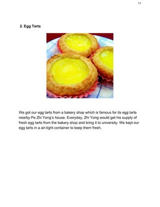 11 
 
 2. Egg Tarts 
 
 
We got our egg tarts from a bakery shop which is famous for its egg tarts 
nearby Pe Zhi Yong’s house. Everyday, Zhi Yong would get his supply of 
fresh egg tarts from the bakery shop and bring it to university. We kept our 
egg tarts in a air­tight container to keep them fresh. 
 
 
 
 
 
 
 
 
 
 
 
