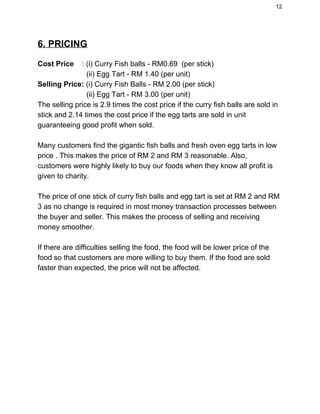 12 
6. PRICING 
  
Cost Price​    : (i) Curry Fish balls ­ RM0.69  (per stick) 
                        (ii) Egg Tart ­ RM 1.40 (per unit) 
Selling Price:​ (i) Curry Fish Balls ­ RM 2.00 (per stick) 
                        (ii) Egg Tart ­ RM 3.00 (per unit) 
The selling price is 2.9 times the cost price if the curry fish balls are sold in 
stick and 2.14 times the cost price if the egg tarts are sold in unit 
guaranteeing good profit when sold. 
  
Many customers find the gigantic fish balls and fresh oven egg tarts in low 
price . This makes the price of RM 2 and RM 3 reasonable. Also, 
customers were highly likely to buy our foods when they know all profit is 
given to charity. 
  
The price of one stick of curry fish balls and egg tart is set at RM 2 and RM 
3 as no change is required in most money transaction processes between 
the buyer and seller. This makes the process of selling and receiving 
money smoother. 
  
If there are difficulties selling the food, the food will be lower price of the 
food so that customers are more willing to buy them. If the food are sold 
faster than expected, the price will not be affected. 
   
 
 
 
 
 