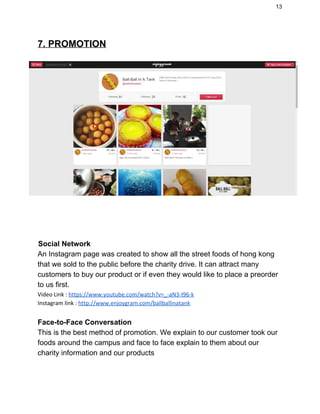 13 
7. PROMOTION 
 
   
   
 ​    Social Network 
An Instagram page was created to show all the street foods of hong kong 
that we sold to the public before the charity drive. It can attract many 
customers to buy our product or if even they would like to place a preorder 
to us first.   
Video Link :​​https://www.youtube.com/watch?v=_-aN3-I96-k
Instagram link : ​http://www.enjoygram.com/ballballinatank 
 
Face­to­Face Conversation 
This is the best method of promotion. We explain to our customer took our 
foods around the campus and face to face explain to them about our 
charity information and our products  
 