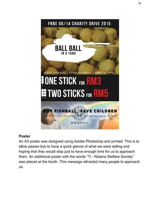 14 
 
Poster 
An A3 poster was designed using Adobe Photoshop and printed. This is to 
allow passer­bys to have a quick glance of what we were selling and 
hoping that they would stop just to have enough time for us to approach 
them. An additional poster with the words “Ti ­ Ratana Welfare Society” 
was placed at the booth. This message attracted many people to approach 
us. 
 
 
 
