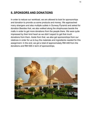 15 
8. SPONSORS AND DONATIONS 
 
In order to reduce our workload, we are allowed to look for sponsorships 
and donation to provide us some products and money. We approached 
many strangers and also multiple outlets in Sunway Pyramid and asked for 
donation.Besides that, we also walked along the shophouses beside the 
malls in order to get more donations from the people there. We were quite 
impressed by their kind heart as we didn’t aspect to get that much 
donations from them. Aside from that, we also get sponsorships from our 
relatives in order for us to buy the materials and ingredients needed for this 
assignment. In the end, we got a total of approximately RM 448 from the 
donations and RM 558 in term of sponsorships. 
 
 
 
 
 