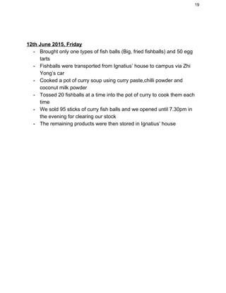 19 
 
 
12th June 2015, Friday 
­ Brought only one types of fish balls (Big, fried fishballs) and 50 egg 
tarts 
­ Fishballs were transported from Ignatius’ house to campus via Zhi 
Yong’s car 
­ Cooked a pot of curry soup using curry paste,chilli powder and 
coconut milk powder 
­ Tossed 20 fishballs at a time into the pot of curry to cook them each 
time 
­ We sold 95 sticks of curry fish balls and we opened until 7.30pm in 
the evening for clearing our stock 
­ The remaining products were then stored in Ignatius’ house  
 
 
 
 
 
 
 
 
   
 