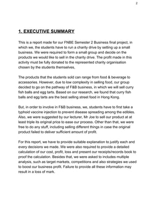 2 
 
 
1. EXECUTIVE SUMMARY 
 
This is a report made for our FNBE Semester 2 Business final project, in 
which we, the students have to run a charity drive by setting up a small 
business. We were required to form a small group and decide on the 
products we would like to sell in the charity drive. The profit made in this 
activity must be fully donated to the represented charity organisation 
chosen by the students themselves, 
 
The products that the students sold can range from food & beverage to 
accessories. However, due to low complexity in selling food, our group 
decided to go on the pathway of F&B business, in which we will sell curry 
fish balls and egg tarts. Based on our research, we found that curry fish 
balls and egg tarts are the best selling street food in Hong Kong. 
 
But, in order to involve in F&B business, we, students have to first take a 
typhoid vaccine injection to prevent disease spreading among the edibles. 
Also, we were suggested by our lecturer, Mr Joe to sell our product at at 
least triple its original price to ease our process. Other than that, we were 
free to do any stuff, including selling different things in case the original 
product failed to deliver sufficient amount of profit. 
 
For this report, we have to provide suitable explanation to justify each and 
every decisions we made. We were also required to provide a detailed 
calculation of our cost, profit, loss and present our receipts/records book to 
proof the calculation. Besides that, we were asked to includes multiple 
analysis, such as target markets, competitions and also strategies we used 
to boost our business profit. Failure to provide all these information may 
result in a loss of mark. 
 
 