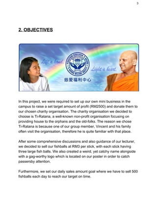 3 
 
2. OBJECTIVES 
 
 
 
In this project, we were required to set up our own mini business in the 
campus to raise a set target amount of profit (RM2500) and donate them to 
our chosen charity organisation. The charity organisation we decided to 
choose is Ti­Ratana, a well­known non­profit organisation focusing on 
providing house to the orphans and the old­folks. The reason we chose 
Ti­Ratana is because one of our group member, Vincent and his family 
often visit the organisation, therefore he is quite familiar with that place.  
 
After some comprehensive discussions and also guidance of our lecturer, 
we decided to sell our fishballs at RM3 per stick, with each stick having 
three large fish balls. We also created a weird, yet catchy name alongside 
with a gag­worthy logo which is located on our poster in order to catch 
passersby attention.  
 
Furthermore, we set our daily sales amount goal where we have to sell 500 
fishballs each day to reach our target on time.  
 