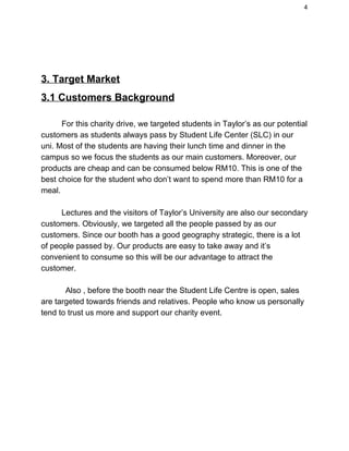 4 
 
 
3. Target Market  
3.1 Customers Background  
 
For this charity drive, we targeted students in Taylor’s as our potential 
customers as students always pass by Student Life Center (SLC) in our 
uni. Most of the students are having their lunch time and dinner in the 
campus so we focus the students as our main customers. Moreover, our 
products are cheap and can be consumed below RM10. This is one of the 
best choice for the student who don’t want to spend more than RM10 for a 
meal.  
 
Lectures and the visitors of Taylor’s University are also our secondary 
customers. Obviously, we targeted all the people passed by as our 
customers. Since our booth has a good geography strategic, there is a lot 
of people passed by. Our products are easy to take away and it’s 
convenient to consume so this will be our advantage to attract the 
customer. 
 
           Also , before the booth near the Student Life Centre is open, sales 
are targeted towards friends and relatives. People who know us personally 
tend to trust us more and support our charity event.  
 
 
 
 
 
 