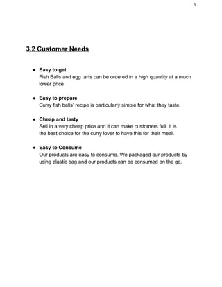 5 
 
 
3.2 Customer Needs  
 
● Easy to get   
Fish Balls and egg tarts can be ordered in a high quantity at a much 
lower price   
   
● Easy to prepare   
Curry fish balls’ recipe is particularly simple for what they taste. 
 
● Cheap and tasty   
  Sell in a very cheap price and it can make customers full. It is  
  the best choice for the curry lover to have this for their meal.  
 
● Easy to Consume  
Our products are easy to consume. We packaged our products by 
using plastic bag and our products can be consumed on the go. 
 
 
   
 