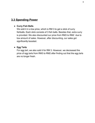 6 
 
3.3 Spending Power  
● Curry Fish Balls  
We sold it in a low price, which is RM 3 to get a stick of curry 
fishballs. Each stick consists of 3 fish balls. Besides that, extra curry 
is provided. We also discounted our price from RM3 to RM2  due to 
low amount of sales. However, after discounting, our sales got 
significantly boosted. 
 
● Egg Tarts   
For egg tart, we also sold it for RM 3. However, we decreased the 
price of egg tarts from RM3 to RM2 after finding out that the egg tarts 
are no longer fresh. 
 
 
 
 
   
 