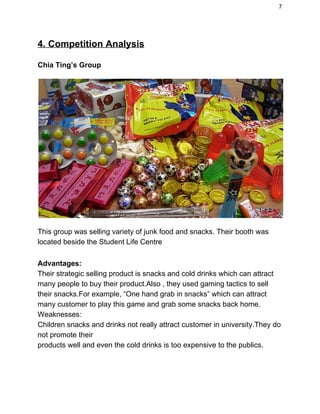 7 
4. Competition Analysis 
Chia Ting’s Group 
 
This group was selling variety of junk food and snacks. Their booth was 
located beside the Student Life Centre 
  
Advantages: 
Their strategic selling product is snacks and cold drinks which can attract 
many people to buy their product.Also , they used gaming tactics to sell 
their snacks.For example, “One hand grab in snacks” which can attract 
many customer to play this game and grab some snacks back home. 
Weaknesses: 
Children snacks and drinks not really attract customer in university.They do 
not promote their  
products well and even the cold drinks is too expensive to the publics. 
 