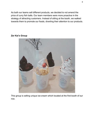 8 
As both our teams sell different products, we decided to not amend the 
price of curry fish balls. Our team members were more proactive in the 
strategy of attracting customers. Instead of sitting at the booth, we walked 
towards them to promote our foods, diverting their attention to our products. 
 
 
 
Zer Kai’s Group 
This group is selling unique ice­cream which located at the first booth of our 
row. 
 
 
   
 