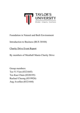  
 
 
 
 
 
 
 
Foundation in Natural and Built Environment 
 
Introduction to Business (BUS 30104) 
 
Charity Drive Event Report 
 
By members of Meatball Mania Charity Drive 
  
 
 
Group members: 
Teo Vi Vien (0321645) 
Teo Kuo Chien (0320195) 
Rachael Cheong (0319926) 
Ang Averllen (0321444) 
  
 
  
 
 
 
 
 
 
 