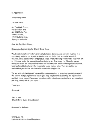 M. Appendixes 
 
Sponsorship letter 
 
1st June 2015 
 
Mr. Teo Hock Choon 
Inta Bina Sdn Bhd 
No. 15&17 (1st Flr) 
Jalan SS15/8A, 
47500 Subang Jaya, 
Selangor, Malaysia 
 
Dear Mr. Teo Hock Choon 
 
Requesting Sponsorship for Charity Drive Event 
 
We, the students from Taylor’s University Lakeside Campus, are currently involved in a 
fundraising event as our school project in June 2015. Our plan is to raise a total of 
RM3000.00 via sponsorships and product sales. The fundraising event will be held from 8th 
to 12th June under the supervision of our lecturer Mr. Chang Jau Ho. All profits earned 
during the event will be donated to PERTIWI soup kitchen, a non­profit organization where 
food is offered to the hungry for free or at a below market price. They are staffed by 
volunteer organizations, such as church or community groups. 
 
We are writing today to ask if you would consider donating to us to help support our event. 
We believe that your generosity would go a long way towards supporting the organization 
and their noble cause. If you need more information about our event or have any questions 
you may contact me at 017­3558837 
 
Thank you. 
 
Sincerely, 
 
 ____________ 
 Teo Vi Vien 
 Charity Drive Event Group Leader 
 
 
Approved by lecturer, 
 
 
 
Chang Jau Ho 
Lecturer of Introduction of Bussiness 
 
 
