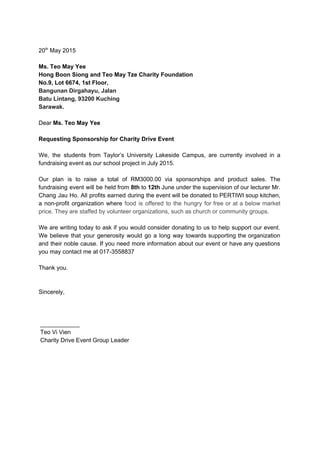  
20​th​
 May 2015 
 
Ms. Teo May Yee 
Hong Boon Siong and Teo May Tze Charity Foundation 
No.9, Lot 6674, 1st Floor​, 
Bangunan Dirgahayu, Jalan 
Batu Lintang, 93200 Kuching  
Sarawak. 
 
Dear ​Ms. Teo May Yee 
 
Requesting Sponsorship for Charity Drive Event 
 
We, the students from Taylor’s University Lakeside Campus, are currently involved in a                         
fundraising event as our school project in July 2015.  
 
Our plan is to raise a total of RM3000.00 via sponsorships and product sales. The                             
fundraising event will be held from ​8th to ​12th June under the supervision of our lecturer Mr.                                 
Chang Jau Ho. All profits earned during the event will be donated to PERTIWI soup kitchen,                               
a non­profit organization where ​food is offered to the hungry for free or at a below market                                 
price. They are staffed by volunteer organizations, such as church or community groups. 
 
We are writing today to ask if you would consider donating to us to help support our event.                                   
We believe that your generosity would go a long way towards supporting the organization                           
and their noble cause. If you need more information about our event or have any questions                               
you may contact me at 017­3558837 
 
Thank you. 
 
 
Sincerely, 
 
 
 
 ____________ 
 Teo Vi Vien  
 Charity Drive Event Group Leader 
 
 
 
 
 
 
 
 
 
 
 
 