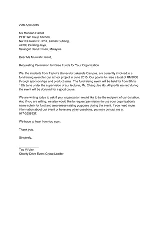  
29th April 2015 
 
Ms Munirah Hamid 
PERTIWI Soup Kitchen 
No: 63 Jalan SS 3/53, Taman Subang, 
47300 Petaling Jaya, 
Selangor Darul Ehsan, Malaysia. 
 
Dear Ms Munirah Hamid, 
 
Requesting Permission to Raise Funds for Your Organization 
 
We, the students from Taylor’s University Lakeside Campus, are currently involved in a 
fundraising event for our school project in June 2015. Our goal is to raise a total of RM3000 
through sponsorships and product sales. The fundraising event will be held for from 8th to 
12th June under the supervision of our lecturer, Mr. Chang Jau Ho. All profits earned during 
the event will be donated for a good cause. 
 
We are writing today to ask if your organization would like to be the recipient of our donation. 
And if you are willing, we also would like to request permission to use your organization’s 
name solely for fund and awareness­raising purposes during the event. If you need more 
information about our event or have any other questions, you may contact me at 
017­3558837. 
 
We hope to hear from you soon. 
 
Thank you. 
 
Sincerely, 
 
____________ 
Teo Vi Vien 
Charity Drive Event Group Leader 
 
 
 
 
 
 
 
 
 
 
 
 
 
 