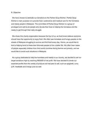 B. Objective 
 
  We have chosen to dedicate our donations to the Pertiwi Soup Kitchen. Pertiwi Soup 
Kitchen’s main purpose is to provide food, sustenance and medical care for the homeless 
and needy people in Malaysia. The committee of Pertiwi Soup Kitchen is a group of 
privileged and well­to­do people who devote their lives to helping the homeless and the 
needy to get through their daily struggle. 
 
  We chose this charity organization because the four of us, as food lovers believe everyone 
should have the opportunity to enjoy food. We often see homeless and hungry people on the 
streets of Malaysia struggling to survive and find food every day. Hence, we would like to 
lend a helping hand to these less fortunate people to live a better life. We often hear cases 
of people especially children from third world countries facing famine and poverty, and we 
would like to avoid such situations in Malaysia.  
 
  As a group dedicated to help the homeless and needy in our country, we decided to set our 
target donations high by reaching RM3000 of net profit. We have decided to divide our 
expected profits from the variety of products we had plan to sell, such as spaghetti, curry 
puff, meatballs and orange juice as well. 
  
  
  
  
  
  
  
  
  
  
  
 
 
 
 
 
 
 