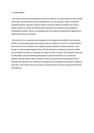 C. Target Market 
 
  We chose not to be fussy towards our choice of customer; we cater to anyone who is thirsty 
and hungry. We tried to focus on the students from our own campus, Taylor’s University 
Lakeside Campus, because a portion of them come from well­to­do families and may be 
willing to spend on charity and help the less fortunate. Our customers are interested in 
presentable products. Hence, our packaging has to be attention­grabbing and appetizing to 
entice them to buy our products. 
   
  Not only that, our customers also emphasize on the hygiene and edibility of our products. 
Hence, we used plastic gloves and tongs so that our hands do not come in contact with the 
food and one of our members took a typhoid vaccine injection for safety measures, even 
though our food is prepackaged by Ikea. We also focused on making our products mobile 
and convenient so that our customers can enjoy our food on the go. Our customers also look 
for affordable, cold and refreshing beverages to quench their thirst in our current hot 
weather. We also had to make sure that our food can stay fresh for a long period of time 
because the majority of our customers are students who constantly have classes to attend to 
every day. That is also why we purchase our products every morning to keep the food fresh 
and delicious.  
  
  
  
  
  
  
  
  
  
  
  
 
 
 
 
 
 