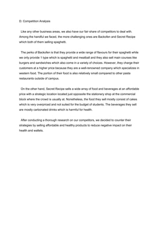 D. Competition Analysis 
   
  Like any other business areas, we also have our fair share of competitors to deal with. 
Among the handful we faced, the more challenging ones are Backofen and Secret Recipe 
which both of them selling spaghetti. 
 
  The perks of Backofen is that they provide a wide range of flavours for their spaghetti while 
we only provide 1 type which is spaghetti and meatball and they also sell main courses like 
burgers and sandwiches which also come in a variety of choices. However, they charge their 
customers at a higher price because they are a well­renowned company which specializes in 
western food. The portion of their food is also relatively small compared to other pasta 
restaurants outside of campus. 
 
  On the other hand, Secret Recipe sells a wide array of food and beverages at an affordable 
price with a strategic location located just oppossite the stationery shop at the commercial 
block where the crowd is usually at. Nonetheless, the food they sell mostly consist of cakes 
which is very overpriced and not suited for the budget of students. The beverages they sell 
are mostly carbonated drinks which is harmful for health. 
 
  After conducting a thorough research on our competitors, we decided to counter their 
strategies by selling affordable and healthy products to reduce negative impact on their 
health and wallets. 
  
  
  
  
  
  
  
  
  
  
 
 
 
 