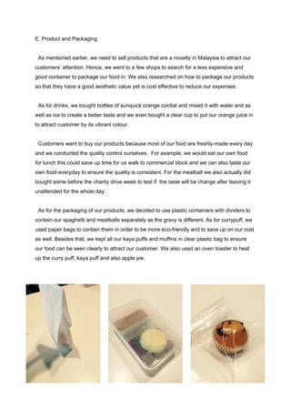 E. Product and Packaging 
 
  As mentioned earlier, we need to sell products that are a novelty in Malaysia to attract our 
customers’ attention. Hence, we went to a few shops to search for a less expensive and 
good container to package our food in. We also researched on how to package our products 
so that they have a good aesthetic value yet is cost effective to reduce our expenses. 
 
  As for drinks, we bought bottles of sunquick orange cordial and mixed it with water and as 
well as ice to create a better taste and we even bought a clear cup to put our orange juice in 
to attract customer by its vibrant colour. 
 
  Customers want to buy our products because most of our food are freshly­made every day 
and we conducted the quality control ourselves.  For example, we would eat our own food 
for lunch this could save up time for us walk to commercial block and we can also taste our 
own food everyday to ensure the quality is consistent. For the meatball we also actually did 
bought some before the charity drive week to test if  the taste will be change after leaving it 
unattended for the whole day. 
 
  As for the packaging of our products, we decided to use plastic containers with dividers to 
contain our spaghetti and meatballs separately as the gravy is different. As for currypuff, we 
used paper bags to contain them in order to be more eco­friendly and to save up on our cost 
as well. Besides that, we kept all our kaya puffs and muffins in clear plastic bag to ensure 
our food can be seen clearly to attract our customer. We also used an oven toaster to heat 
up the curry puff, kaya puff and also apple pie. 
 
 
 