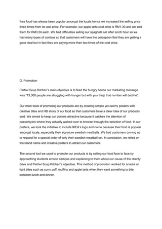 Ikea food has always been popular amongst the locals hence we increased the selling price 
three times from its cost price. For example, our apple tarts cost price is RM1.30 and we sold 
them for RM3.50 each. We had difficulties selling our spaghetti set after lunch hour so we 
had many types of combos so that customers will have the perception that they are getting a 
good deal but in fact they are paying more than two times of the cost price. 
 
 
 
 
 
 
 
 
G. Promotion 
 
Pertiwi Soup Kitchen’s main objective is to feed the hungry hence our marketing message 
was “13,000 people are struggling with hunger but with your help that number will decline”. 
 
Our main tools of promoting our products are by creating simple yet catchy posters with 
creative titles and HD shots of our food so that customers have a clear idea of our products 
sold. We aimed to keep our posters attractive because it catches the attention of 
passerbyers where they actually walked over to browse through the selection of food. In our 
posters, we took the initiative to include IKEA’s logo and name because their food is popular 
amongst locals, especially their signature swedish meatballs. We had customers coming up 
to request for a special order of only their swedish meatball set. In conclusion, we relied on 
the brand name and creative posters to attract our customers. 
 
The second tool we used to promote our products is by selling our food face to face by 
approaching students around campus and explaining to them about our cause of the charity 
drive and Pertiwi Soup Kitchen’s objective. This method of promotion worked for snacks or 
light bites such as curry puff, muffins and apple tarts when they want something to bite 
between lunch and dinner. 
 
 
 
 
 
 
 
 