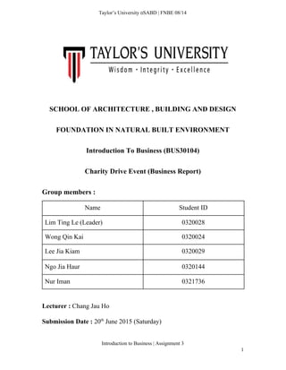  
Taylor’s University  SABD | FNBE 08/14 
 
 
 
  
SCHOOL OF ARCHITECTURE , BUILDING AND DESIGN 
FOUNDATION IN NATURAL BUILT ENVIRONMENT 
Introduction To Business (BUS30104) 
Charity Drive Event (Business Report) 
Group members : 
Name   Student ID 
Lim Ting Le (Leader)  0320028 
Wong Qin Kai  0320024 
Lee Jia Kiam  0320029 
Ngo Jia Haur  0320144 
Nur Iman  0321736 
 
Lecturer : ​Chang Jau Ho 
Submission Date : ​20​th​
 June 2015 (Saturday) 
Introduction to Business | Assignment 3  
1 
 