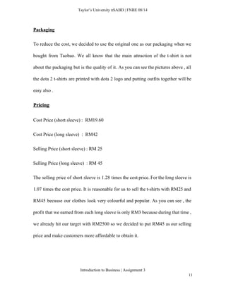  
Taylor’s University  SABD | FNBE 08/14 
Packaging 
To reduce the cost, we decided to use the original one as our packaging when we                               
bought from Taobao. We all know that the main attraction of the t­shirt is not                             
about the packaging but is the quality of it. As you can see the pictures above , all                                   
the dota 2 t­shirts are printed with dota 2 logo and putting outfits together will be                               
easy also .  
Pricing  
Cost Price (short sleeve) :  RM19.60 
Cost Price (long sleeve)  :  RM42 
Selling Price (short sleeve) : RM 25 
Selling Price (long sleeve)  : RM 45 
The selling price of short sleeve is 1.28 times the cost price. For the long sleeve is                                 
1.07 times the cost price. It is reasonable for us to sell the t­shirts with RM25 and                                 
RM45 because our clothes look very colourful and popular. As you can see , the                             
profit that we earned from each long sleeve is only RM3 because during that time ,                               
we already hit our target with RM2500 so we decided to put RM45 as our selling                               
price and make customers more affordable to obtain it.  
 
Introduction to Business | Assignment 3  
11 
 