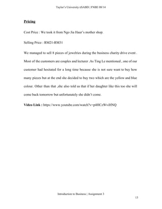  
Taylor’s University  SABD | FNBE 08/14 
Pricing  
Cost Price : We took it from Ngo Jia Haur’s mother shop. 
Selling Price : RM21­RM31 
We managed to sell 8 pieces of jewelries during the business charity drive event .                             
Most of the customers are couples and lecturer .As Ting Le mentioned , one of our                               
customer had hesitated for a long time because she is not sure want to buy how                               
many pieces but at the end she decided to buy two which are the yellow and blue                                 
colour. Other than that ,she also told us that if her daughter like this too she will                                 
come back tomorrow but unfortunately she didn’t come. 
Video Link : ​https://www.youtube.com/watch?v=p4HCzWviHNQ 
 
 
 
 
 
 
 
Introduction to Business | Assignment 3  
13 
 