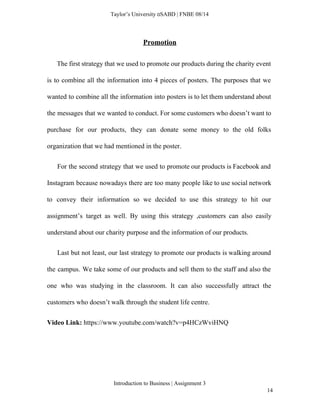  
Taylor’s University  SABD | FNBE 08/14 
Promotion 
The first strategy that we used to promote our products during the charity event                             
is to combine all the information into 4 pieces of posters. The purposes that we                             
wanted to combine all the information into posters is to let them understand about                           
the messages that we wanted to conduct. For some customers who doesn’t want to                           
purchase for our products, they can donate some money to the old folks                         
organization that we had mentioned in the poster.  
For the second strategy that we used to promote our products is Facebook and                             
Instagram because nowadays there are too many people like to use social network                         
to convey their information so we decided to use this strategy to hit our                           
assignment’s target as well. By using this strategy ,customers can also easily                       
understand about our charity purpose and the information of our products. 
Last but not least, our last strategy to promote our products is walking around                             
the campus. We take some of our products and sell them to the staff and also the                                 
one who was studying in the classroom. It can also successfully attract the                         
customers who doesn’t walk through the student life centre.   
Video Link: ​https://www.youtube.com/watch?v=p4HCzWviHNQ 
 
Introduction to Business | Assignment 3  
14 
 