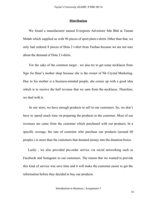  
Taylor’s University  SABD | FNBE 08/14 
Distribution  
We found a manufacturer named Evergreen Adventure Sdn Bhd at Taman                       
Midah which supplied us with 96 pieces of sport plain t­shirts. Other than that, we                             
only had ordered 8 pieces of Dota 2 t­shirt from Taobao because we are not sure                               
about the demand of Dota 2 t­shirts.  
For the sake of the common target , we also try to get some necklaces from                                 
Ngo Jia Haur’s mother shop because she is the owner of Nk Crystal Marketing.                           
Due to his mother is a business­minded people, she comes up with a good idea                             
which is to receive the half revenue that we earn from the necklaces .Therefore,                           
we deal with it.  
In our store, we have enough products to sell to our customers. So, we don’t                               
have to spend much time on preparing the products to the customer. Most of our                             
revenues are came from the customer which purchased with our products. In a                         
specific average, the rate of customer who purchase our products (around 60                       
peoples ) is more than the customers that donated money into the donation boxes.  
Lastly , we also provided pre­order service via social networking such as                         
Facebook and Instagram to our customers. The reason that we wanted to provide                         
this kind of service was save time and it will make the customer easier to get the                                 
information before they decided to buy our products. 
Introduction to Business | Assignment 3  
16 
 