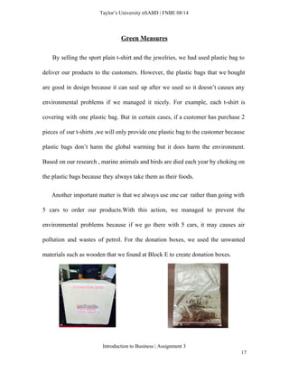  
Taylor’s University  SABD | FNBE 08/14 
Green Measures 
By selling the sport plain t­shirt and the jewelries, we had used plastic bag to                               
deliver our products to the customers. However, the plastic bags that we bought                         
are good in design because it can seal up after we used so it doesn’t causes any                                 
environmental problems if we managed it nicely. For example, each t­shirt is                       
covering with one plastic bag. But in certain cases, if a customer has purchase 2                             
pieces of our t­shirts ,we will only provide one plastic bag to the customer because                             
plastic bags don’t harm the global warming but it does harm the environment.                         
Based on our research , marine animals and birds are died each year by choking on                               
the plastic bags because they always take them as their foods. 
Another important matter is that we always use one car rather than going with                             
5 cars to order our products.With this action, we managed to prevent the                         
environmental problems because if we go there with 5 cars, it may causes air                           
pollution and wastes of petrol. For the donation boxes, we used the unwanted                         
materials such as wooden that we found at Block E to create donation boxes. 
Introduction to Business | Assignment 3  
17 
 