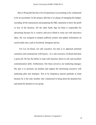  
Taylor’s University  SABD | FNBE 08/14 
Due to Wong Qin Kai has a lot of experiences in accounting so he volunteered                               
to be an accountant. In this project, Qin Kai is in charge of managing the budget,                               
recording all the transactions and preparing the P&L statement to show the profit                         
or loss of the business. On the other hand, Ngo Jia Haur is responsible for                             
advertising because he is creative and never failed to come out with innovative                         
ideas. He was assigned to prepare publicity posters and update information on                       
social media sites, such as Facebook, Instagram and etc.   
For Lee Jia Kiam, our sale executive, his task is to approach potential                           
customers and communicate with buyers.. As a sale executive, Jia Kiam had done                         
a great job. He has the ability to cope with rejection, desire to sell, and excellent                               
communication skills. Furthermore, Nur Iman served as our marketing manager.                   
His part is to promote our product and support the advertising executive with                         
marketing plan and strategies. Not to be forgotten,a special gratitude to Iman                       
because he is the only member who volunteered to bring alone the donation box                           
and asked for donation in our group. 
 
 
 
 
 
Introduction to Business | Assignment 3  
19 
 