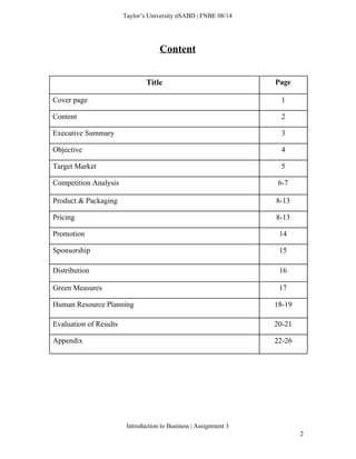  
Taylor’s University  SABD | FNBE 08/14 
Content 
 
Title  Page 
Cover page  1 
Content  2 
Executive Summary  3 
Objective  4 
Target Market  5 
Competition Analysis  6­7 
Product & Packaging  8­13 
Pricing  8­13 
Promotion  14 
Sponsorship  15 
Distribution  16 
Green Measures  17 
Human Resource Planning  18­19 
Evaluation of Results  20­21 
Appendix  22­26 
 
 
 
Introduction to Business | Assignment 3  
2 
 