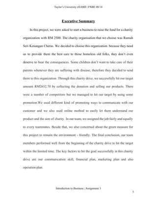  
Taylor’s University  SABD | FNBE 08/14 
Executive Summary 
In this project, we were asked to start a business to raise the fund for a charity                                   
organization with RM 2500. The charity organisation that we choose was Rumah                       
Seri Kenangan Cheras. We decided to choose this organization because they need                       
us to provide them the best care to those homeless old folks, they don’t even                             
deserve to ​bear the consequences. Some children don’t want to take care of their                           
parents whenever they are suffering with disease, therefore they decided to send                       
them to this organization .Through this charity drive, we successfully hit our target                         
amount RM2632.70 by collecting the donation and selling our products. There                     
were a number of competitors but we managed to hit our target by using some                             
promotion.We used different kind of promoting ways to communicate with our                     
customer and we also used online method to easily let them understand our                         
product and the aim of charity. In our team, we assigned the job fairly and equally                               
to every teammates. Beside that, we also concerned about the green measure for                         
this project to remain the environment ­ friendly. The final conclusion, our team                         
members performed well from the beginning of the charity drive to hit the target                           
within the limited time. The key factors to hit the goal successfully in this charity                             
drive are our communication skill, financial plan, marketing plan and also                     
operation plan.  
 
Introduction to Business | Assignment 3  
3 
 