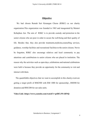  
Taylor’s University  SABD | FNBE 08/14 
 
Objective 
We had chosen Rumah Seri Kenangan Cheras (RSKC) as our charity                       
organization.This organization was founded in 1965 and inaugurated by Menteri                   
Kebajikan Am. The aim of RSKC is to provide custody and protection to the                           
senior citizens who are poor in order to secure the well­being and their quality of                             
life. Besides that, they also provide treatments,medicine,counselling services,               
guidance, worship facilities and recreational facilities to the senior citizens. Not to                       
be forgotten, RSKC also encourage relatives and local community to pay                     
attentions and contributions to senior citizens who are placed in institution. The                       
reason why the activities such as open days, celebrations and national celebrations                       
were held is because they provide an opportunity for the community to visit and                           
interact with them. 
The quantifiable objectives that we want to accomplish in this charity event are                           
getting a target profit of RM2500 with RM 1000 for sponsorship , RM500 for                           
donation and RM1200 for our sales units. 
Video Link :https://www.youtube.com/watch?v=p4HCzWviHNQ 
 
 
Introduction to Business | Assignment 3  
4 
 