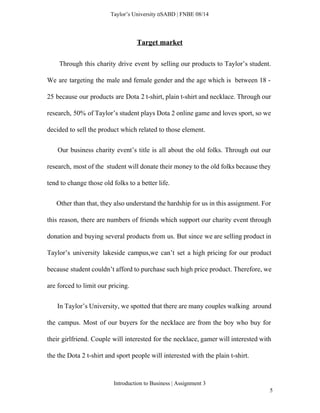  
Taylor’s University  SABD | FNBE 08/14 
Target market 
Through this charity drive event by selling our products to Taylor’s student.                         
We are targeting the male and female gender and the age which is between 18 ­                               
25 because our products are Dota 2 t­shirt, plain t­shirt and necklace. Through our                           
research, 50% of Taylor’s student plays Dota 2 online game and loves sport, so we                             
decided to sell the product which related to those element. 
Our business charity event’s title is all about the old folks. Through out our                             
research, most of the student will donate their money to the old folks because they                             
tend to change those old folks to a better life. 
Other than that, they also understand the hardship for us in this assignment. For                             
this reason, there are numbers of friends which support our charity event through                         
donation and buying several products from us. But since we are selling product in                           
Taylor’s university lakeside campus,we can’t set a high pricing for our product                       
because student couldn’t afford to purchase such high price product. Therefore, we                       
are forced to limit our pricing.   
In Taylor’s University, we spotted that there are many couples walking around                         
the campus. Most of our buyers for the necklace are from the boy who buy for                               
their girlfriend. Couple will interested for the necklace, gamer will interested with                       
the the Dota 2 t­shirt and sport people will interested with the plain t­shirt. 
Introduction to Business | Assignment 3  
5 
 