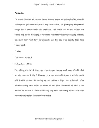  
Taylor’s University  SABD | FNBE 08/14 
Packaging  
To reduce the cost, we decided to use plastics bag as our packaging.We just fold                             
them up and put inside the plastic bag. Besides that, our packaging was good in                             
design and it looks simple and attractive. The reason that we had chosen this                           
plastic bags as our packaging is customers can see through our packaging and they                           
can know more with how our products look like and what quality does those                           
t­shirts used. 
Pricing 
Cost Price : RM10.5 
Selling Price : RM25 
The selling price is 2.4 times cost price. As you can see, each piece of t­shirt that                                 
we sold can earn RM14.5. However ,it is also reasonable for us to sell the t­shirt                               
with RM25 because the quality of our t­shirts is high and colourful. After                         
business charity drive event, we found out that plain t­shirts are not easy to sell                             
because all we left in our store are very big sizes. But luckily we did sell these                                 
products early before the charity drive start. 
 
 
Introduction to Business | Assignment 3  
9 
 